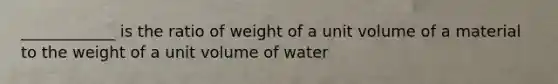 ____________ is the ratio of weight of a unit volume of a material to the weight of a unit volume of water