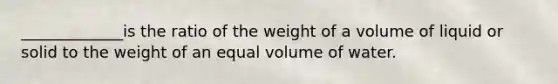 _____________is the ratio of the weight of a volume of liquid or solid to the weight of an equal volume of water.