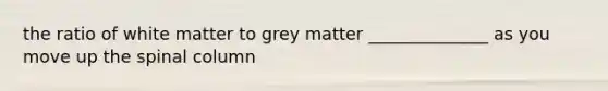 the ratio of white matter to grey matter ______________ as you move up the spinal column