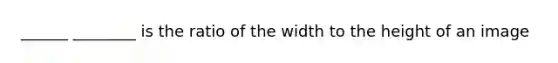 ______ ________ is the ratio of the width to the height of an image