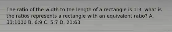 The ratio of the width to the length of a rectangle is 1:3. what is the ratios represents a rectangle with an equivalent ratio? A. 33:1000 B. 6:9 C. 5:7 D. 21:63