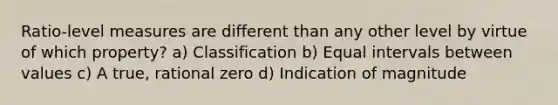 Ratio-level measures are different than any other level by virtue of which property? a) Classification b) Equal intervals between values c) A true, rational zero d) Indication of magnitude