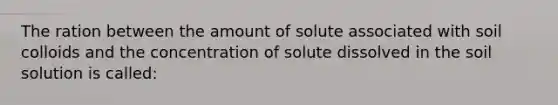 The ration between the amount of solute associated with soil colloids and the concentration of solute dissolved in the soil solution is called: