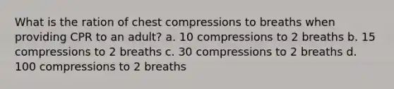 What is the ration of chest compressions to breaths when providing CPR to an adult? a. 10 compressions to 2 breaths b. 15 compressions to 2 breaths c. 30 compressions to 2 breaths d. 100 compressions to 2 breaths