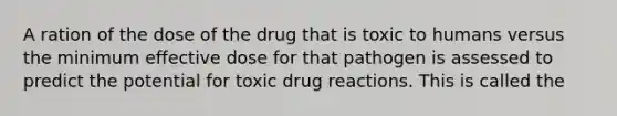 A ration of the dose of the drug that is toxic to humans versus the minimum effective dose for that pathogen is assessed to predict the potential for toxic drug reactions. This is called the