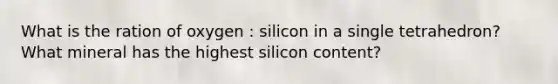 What is the ration of oxygen : silicon in a single tetrahedron? What mineral has the highest silicon content?