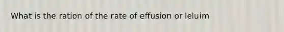 What is the ration of the rate of effusion or leluim