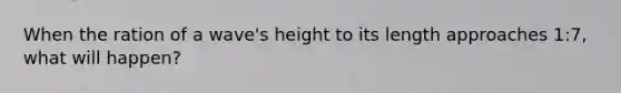 When the ration of a wave's height to its length approaches 1:7, what will happen?