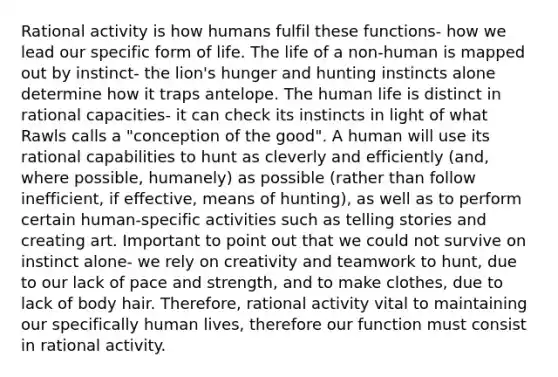 Rational activity is how humans fulfil these functions- how we lead our specific form of life. The life of a non-human is mapped out by instinct- the lion's hunger and hunting instincts alone determine how it traps antelope. The human life is distinct in rational capacities- it can check its instincts in light of what Rawls calls a "conception of the good". A human will use its rational capabilities to hunt as cleverly and efficiently (and, where possible, humanely) as possible (rather than follow inefficient, if effective, means of hunting), as well as to perform certain human-specific activities such as telling stories and creating art. Important to point out that we could not survive on instinct alone- we rely on creativity and teamwork to hunt, due to our lack of pace and strength, and to make clothes, due to lack of body hair. Therefore, rational activity vital to maintaining our specifically human lives, therefore our function must consist in rational activity.