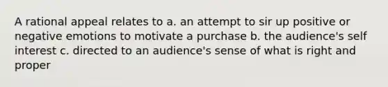 A rational appeal relates to a. an attempt to sir up positive or negative emotions to motivate a purchase b. the audience's self interest c. directed to an audience's sense of what is right and proper