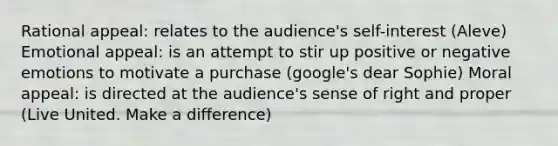 Rational appeal: relates to the audience's self-interest (Aleve) Emotional appeal: is an attempt to stir up positive or negative emotions to motivate a purchase (google's dear Sophie) Moral appeal: is directed at the audience's sense of right and proper (Live United. Make a difference)