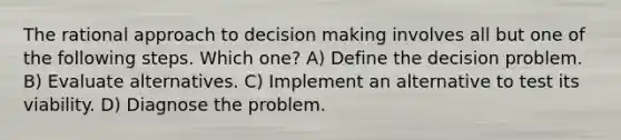 The rational approach to decision making involves all but one of the following steps. Which one? A) Define the decision problem. B) Evaluate alternatives. C) Implement an alternative to test its viability. D) Diagnose the problem.