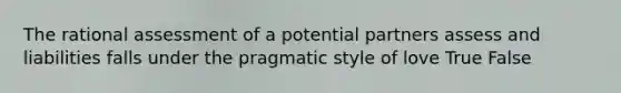 The rational assessment of a potential partners assess and liabilities falls under the pragmatic style of love True False