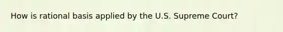 How is rational basis applied by the U.S. Supreme Court?