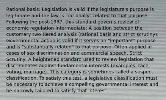 Rational basis: Legislation is valid if the legislature's purpose is legitimate and the law is "rationally" related to that purpose. Following the post-1937, this standard governs review of economic regulation Intermediate: A position between the customary two-tiered analysis (rational basis and strict scrutiny). Governmental action is valid if it serves an "important" purpose and is "substantially related" to that purpose. Often applied in cases of sex discrimination and commercial speech. Strict Scrutiny: A heightened standard used to review legislation that discriminates against fundamental interests (examples: race, voting, marriage). This category is sometimes called a suspect classification. To satisfy this test, a legislative classification must be necessary to achieve a compelling governmental interest and be narrowly tailored to satisfy that interest