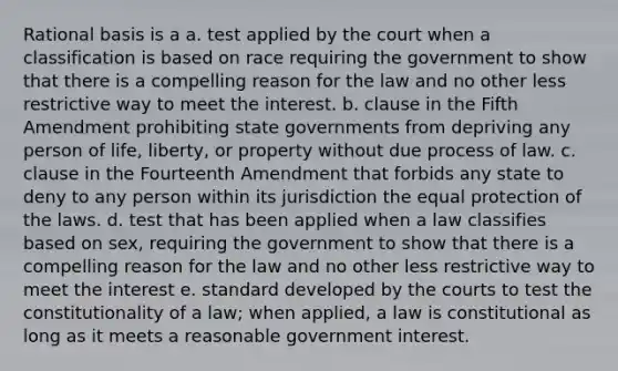 Rational basis is a a. test applied by the court when a classification is based on race requiring the government to show that there is a compelling reason for the law and no other less restrictive way to meet the interest. b. clause in the Fifth Amendment prohibiting state governments from depriving any person of life, liberty, or property without due process of law. c. clause in the Fourteenth Amendment that forbids any state to deny to any person within its jurisdiction the equal protection of the laws. d. test that has been applied when a law classifies based on sex, requiring the government to show that there is a compelling reason for the law and no other less restrictive way to meet the interest e. standard developed by the courts to test the constitutionality of a law; when applied, a law is constitutional as long as it meets a reasonable government interest.