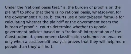 Under the "rational basis test," a. the burden of proof is on the plaintiff to show that there is no rational basis, whatsoever, for the government's rules. b. courts use a points-based formula for calculating whether the plaintiff or the government bears the burden of proof. c. courts determine whether to uphold government policies based on a "rational" interpretation of the Constitution. d. government classification schemes are enacted only when a cost-benefit analysis proves that they will help more people than they will hurt.