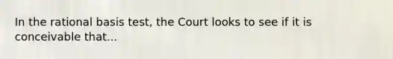 In the <a href='https://www.questionai.com/knowledge/kHbvUGYLW3-rational-basis-test' class='anchor-knowledge'>rational basis test</a>, the Court looks to see if it is conceivable that...