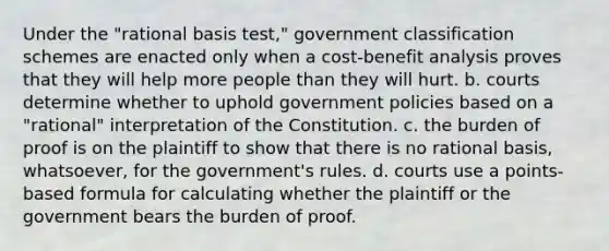 Under the "rational basis test," government classification schemes are enacted only when a cost-benefit analysis proves that they will help more people than they will hurt. b. courts determine whether to uphold government policies based on a "rational" interpretation of the Constitution. c. the burden of proof is on the plaintiff to show that there is no rational basis, whatsoever, for the government's rules. d. courts use a points-based formula for calculating whether the plaintiff or the government bears the burden of proof.