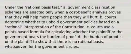 Under the "rational basis test," a. government classification schemes are enacted only when a cost-benefit analysis proves that they will help more people than they will hurt. b. courts determine whether to uphold government policies based on a "rational" interpretation of the Constitution. c. courts use a points-based formula for calculating whether the plaintiff or the government bears the burden of proof. d. the burden of proof is on the plaintiff to show that there is no rational basis, whatsoever, for the government's rules.