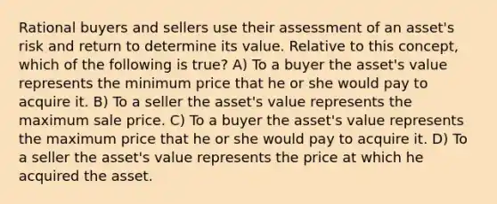 Rational buyers and sellers use their assessment of an asset's risk and return to determine its value. Relative to this concept, which of the following is true? A) To a buyer the asset's value represents the minimum price that he or she would pay to acquire it. B) To a seller the asset's value represents the maximum sale price. C) To a buyer the asset's value represents the maximum price that he or she would pay to acquire it. D) To a seller the asset's value represents the price at which he acquired the asset.