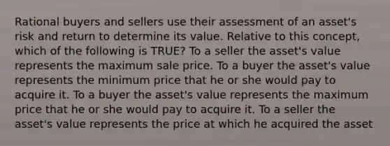 Rational buyers and sellers use their assessment of an asset's risk and return to determine its value. Relative to this concept, which of the following is TRUE? To a seller the asset's value represents the maximum sale price. To a buyer the asset's value represents the minimum price that he or she would pay to acquire it. To a buyer the asset's value represents the maximum price that he or she would pay to acquire it. To a seller the asset's value represents the price at which he acquired the asset