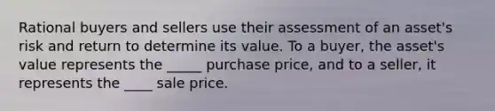 Rational buyers and sellers use their assessment of an asset's risk and return to determine its value. To a buyer, the asset's value represents the _____ purchase price, and to a seller, it represents the ____ sale price.