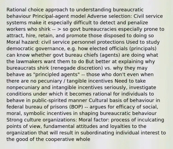 Rational choice approach to understanding bureaucratic behaviour Principal-agent model Adverse selection: Civil service systems make it especially difficult to detect and penalize workers who shirk -- > so govt bureaucracies especially prone to attract, hire, retain, and promote those disposed to doing so Moral hazard: civil service personnel protections Used to study democratic governance, e.g. how elected officials (principals) can know whether govt bureau chiefs (agents) are doing what the lawmakers want them to do But better at explaining why bureaucrats shirk (renegade discretion) vs. why they may behave as "principled agents" -- those who don't even when there are no pecuniary / tangible incentives Need to take nonpecuniary and intangible incentives seriously, investigate conditions under which it becomes rational for individuals to behave in public-spirited manner Cultural basis of behaviour in federal bureau of prisons (BOP) -- argues for efficacy of social, moral, symbolic incentives in shaping bureaucratic behaviour Strong culture organizations: Moral factor: process of inculcating points of view, fundamental attitudes and loyalties to the organization that will result in subordinating individual interest to the good of the cooperative whole