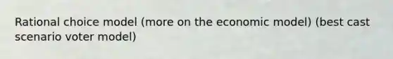 Rational choice model (more on the economic model) (best cast scenario voter model)