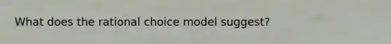 What does the rational choice model suggest?