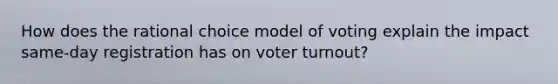 How does the rational choice model of voting explain the impact same-day registration has on voter turnout?