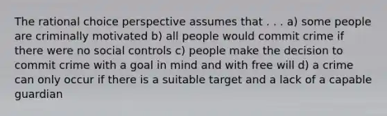 The rational choice perspective assumes that . . . a) some people are criminally motivated b) all people would commit crime if there were no social controls c) people make the decision to commit crime with a goal in mind and with free will d) a crime can only occur if there is a suitable target and a lack of a capable guardian