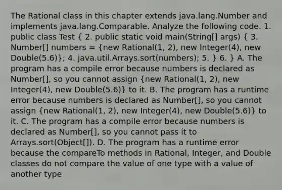 The Rational class in this chapter extends java.lang.Number and implements java.lang.Comparable. Analyze the following code. 1. public class Test ( 2. public static void main(String[] args) { 3. Number[] numbers = {new Rational(1, 2), new Integer(4), new Double(5.6)); 4. java.util.Arrays.sort(numbers); 5. } 6. } A. The program has a compile error because numbers is declared as Number[], so you cannot assign (new Rational(1, 2), new Integer(4), new Double(5.6)) to it. B. The program has a runtime error because numbers is declared as Number[], so you cannot assign (new Rational(1, 2), new Integer(4), new Double(5.6)) to it. C. The program has a compile error because numbers is declared as Number[], so you cannot pass it to Arrays.sort(Object[]). D. The program has a runtime error because the compareTo methods in Rational, Integer, and Double classes do not compare the value of one type with a value of another type