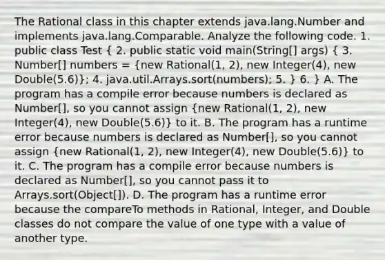 The Rational class in this chapter extends java.lang.Number and implements java.lang.Comparable. Analyze the following code. 1. public class Test ( 2. public static void main(String[] args) { 3. Number[] numbers = {new Rational(1, 2), new Integer(4), new Double(5.6)); 4. java.util.Arrays.sort(numbers); 5. } 6. } A. The program has a compile error because numbers is declared as Number[], so you cannot assign (new Rational(1, 2), new Integer(4), new Double(5.6)) to it. B. The program has a runtime error because numbers is declared as Number[], so you cannot assign (new Rational(1, 2), new Integer(4), new Double(5.6)) to it. C. The program has a compile error because numbers is declared as Number[], so you cannot pass it to Arrays.sort(Object[]). D. The program has a runtime error because the compareTo methods in Rational, Integer, and Double classes do not compare the value of one type with a value of another type.