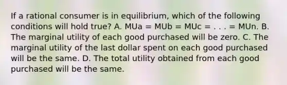 If a rational consumer is in equilibrium, which of the following conditions will hold true? A. MUa = MUb = MUc = . . . = MUn. B. The marginal utility of each good purchased will be zero. C. The marginal utility of the last dollar spent on each good purchased will be the same. D. The total utility obtained from each good purchased will be the same.