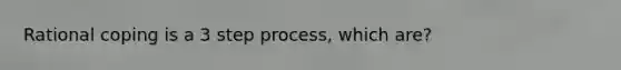 Rational coping is a 3 step process, which are?