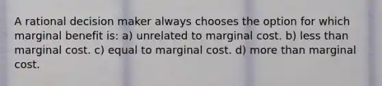 A rational decision maker always chooses the option for which marginal benefit is: a) unrelated to marginal cost. b) less than marginal cost. c) equal to marginal cost. d) more than marginal cost.