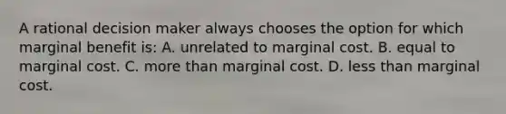 A rational decision maker always chooses the option for which marginal benefit is: A. unrelated to marginal cost. B. equal to marginal cost. C. more than marginal cost. D. less than marginal cost.