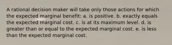 A rational decision maker will take only those actions for which the expected marginal benefit: a. ​is positive. b. ​exactly equals the expected marginal cost. c. ​is at its maximum level. d. ​is greater than or equal to the expected marginal cost. e. ​is less than the expected marginal cost.