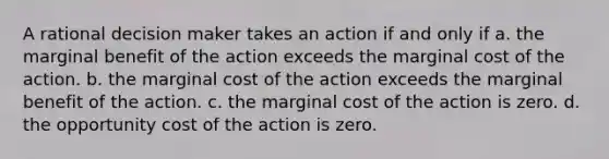 A rational decision maker takes an action if and only if a. the marginal benefit of the action exceeds the marginal cost of the action. b. the marginal cost of the action exceeds the marginal benefit of the action. c. the marginal cost of the action is zero. d. the opportunity cost of the action is zero.