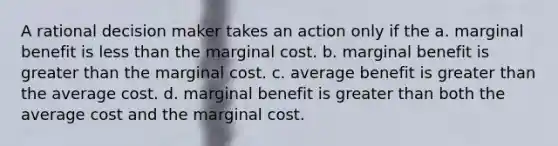 A rational decision maker takes an action only if the a. marginal benefit is less than the marginal cost. b. marginal benefit is greater than the marginal cost. c. average benefit is greater than the average cost. d. marginal benefit is greater than both the average cost and the marginal cost.