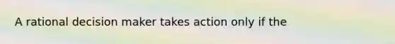 A rational decision maker takes action only if the