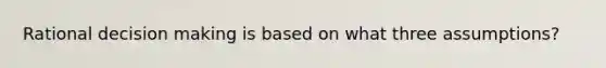 Rational decision making is based on what three assumptions?