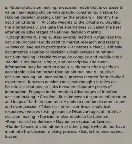 a. Rational decision making: a decision made that is consistent, value maximizing choice with specific constraints. 6 steps to rational decision making i. Define the problem ii. Identify the decision Criteria iii. Allocate weights to the criteria iv. Develop the alternatives v. Evaluate the alternatives vi. Select the best alternative Advantages of Rational decision making : •Straightforward, simple, step-by-step method •Organizes the decision process •Lends itself to market research and testing •Allows colleagues to participate •Facilitates a clear, justifiable, documented solution or decision Disadvantages of rational decision making: •Problems may be complex and multifaceted •Model is too linear, simple, and prescriptive •Relevant information may be hard to obtain •Judgment often yields an acceptable solution rather than an optimal one b. Intuitive decision making: an unconscious, process created from distilled experience. It occurs outside conscious thought; it relies on holistic associations, or links between disparate pieces of information. Engages in the emotion Advantages of intuitive decision making: •Creative - links between disparate information and leaps of faith are common •Leads to emotional commitment and even passion •Takes less time, user fewer analytical resources, reduces testing expense Disadvantages of intuitive decision making: •Decision-maker needs to be talented •Requires self-confidence •May be an excuse for laziness •Harder to secure commitment of other people who do not have input into the decision-making process •Subject to unconscious biases