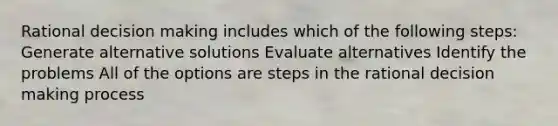 Rational decision making includes which of the following steps: Generate alternative solutions Evaluate alternatives Identify the problems All of the options are steps in the rational decision making process