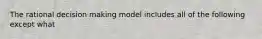 The rational decision making model includes all of the following except what