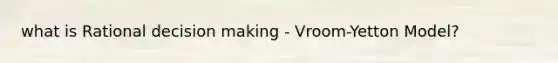 what is Rational decision making - Vroom-Yetton Model?