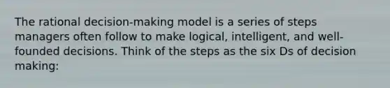 The rational decision-making model is a series of steps managers often follow to make logical, intelligent, and well-founded decisions. Think of the steps as the six Ds of decision making: