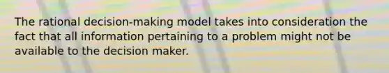 The rational decision-making model takes into consideration the fact that all information pertaining to a problem might not be available to the decision maker.