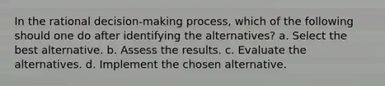 In the rational decision-making process, which of the following should one do after identifying the alternatives? a. Select the best alternative. b. Assess the results. c. Evaluate the alternatives. d. Implement the chosen alternative.